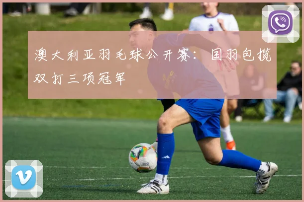 澳大利亚羽毛球公开赛：国羽包揽双打三项冠军
